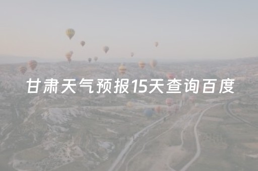 甘肃天气预报15天查询百度（甘肃天气预报15天准确）
