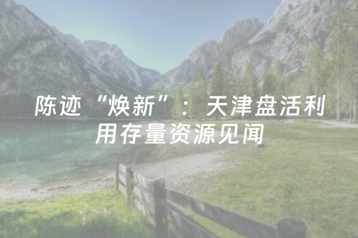 陈迹“焕新”：天津盘活利用存量资源见闻