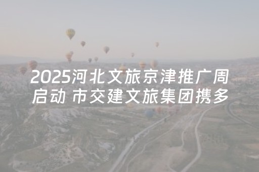 2025河北文旅京津推广周启动 市交建文旅集团携多款精品亮相