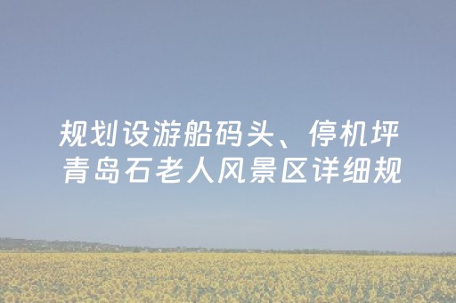 规划设游船码头、停机坪 青岛石老人风景区详细规划公示