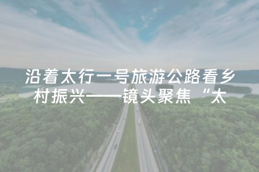 沿着太行一号旅游公路看乡村振兴——镜头聚焦“太行一号”举步“晋”景风光如画