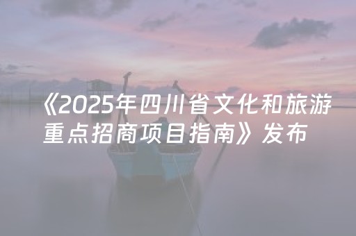 《2025年四川省文化和旅游重点招商项目指南》发布 招商总金额达5700亿元