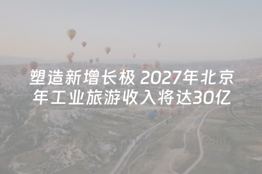 塑造新增长极 2027年北京年工业旅游收入将达30亿元