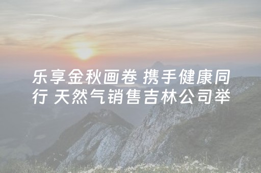 乐享金秋画卷 携手健康同行 天然气销售吉林公司举办第二届职工徒步活动