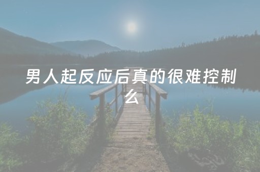 男人起反应后真的很难控制么（男生起反应了会失去理智吗）