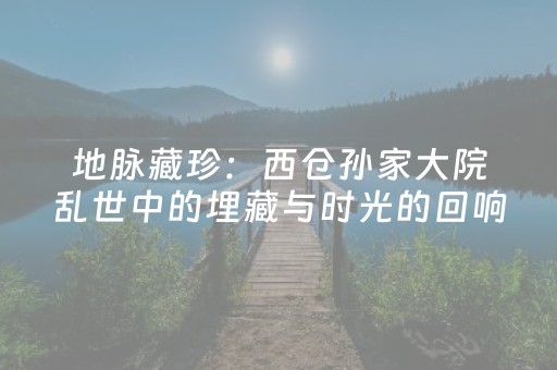 地脉藏珍：西仓孙家大院乱世中的埋藏与时光的回响