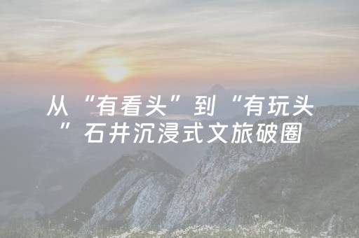 从“有看头”到“有玩头”石井沉浸式文旅破圈