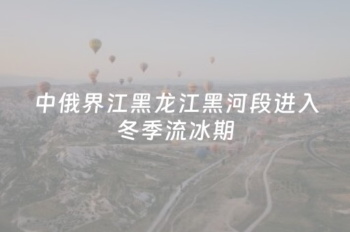 中俄界江黑龙江黑河段进入冬季流冰期