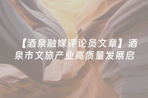 【酒泉融媒评论员文章】酒泉市文旅产业高质量发展启示录