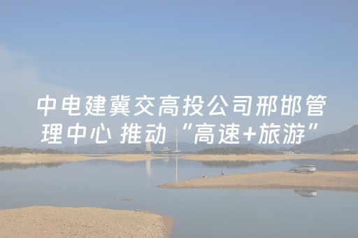 中电建冀交高投公司邢邯管理中心 推动“高速+旅游”融合发展