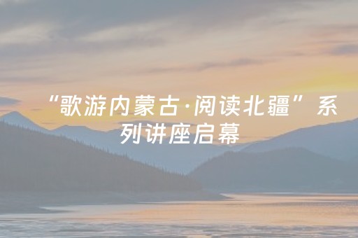 “歌游内蒙古·阅读北疆”系列讲座启幕