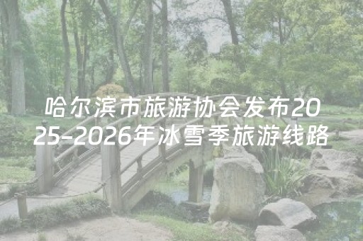 哈尔滨市旅游协会发布2025-2026年冰雪季旅游线路诚信价