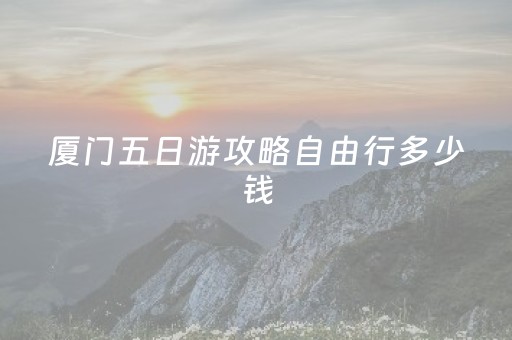 厦门五日游攻略自由行多少钱（厦门五日游大概多少钱）