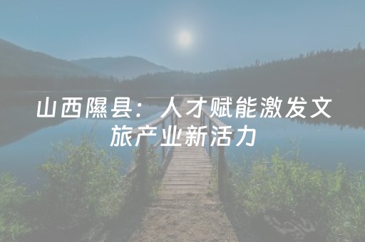 山西隰县：人才赋能激发文旅产业新活力