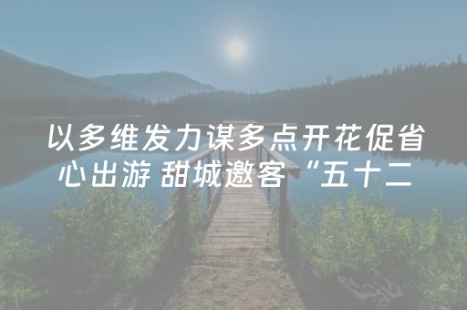 以多维发力谋多点开花促省心出游 甜城邀客“五十二周游”