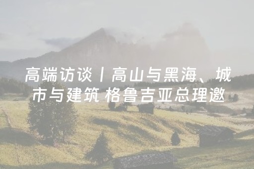 高端访谈丨高山与黑海、城市与建筑 格鲁吉亚总理邀你来玩！