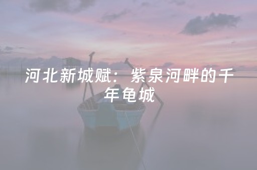 河北新城赋：紫泉河畔的千年龟城