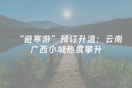 “避寒游”预订升温：云南广西小城热度攀升，长租民宿受追捧