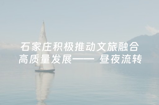 石家庄积极推动文旅融合高质量发展——  昼夜流转间的古今交响与城市活力