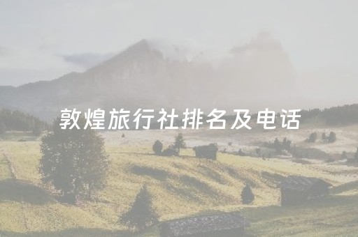 敦煌旅行社排名及电话（敦煌旅游公司电话号码）