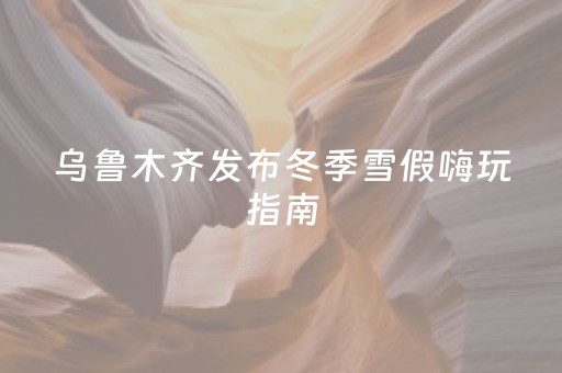 乌鲁木齐发布冬季雪假嗨玩指南