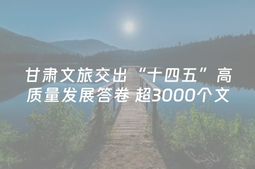 甘肃文旅交出“十四五”高质量发展答卷 超3000个文旅项目落子 900亿元投资落地