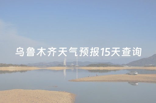 乌鲁木齐天气预报15天查询（乌鲁木齐天气预报15天查询结果天气呼图碧县）