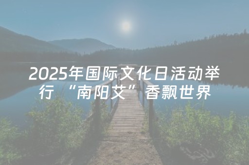 2025年国际文化日活动举行 “南阳艾”香飘世界