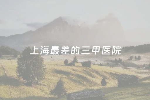 上海最差的三甲医院（上海最差的三甲医院是哪家）
