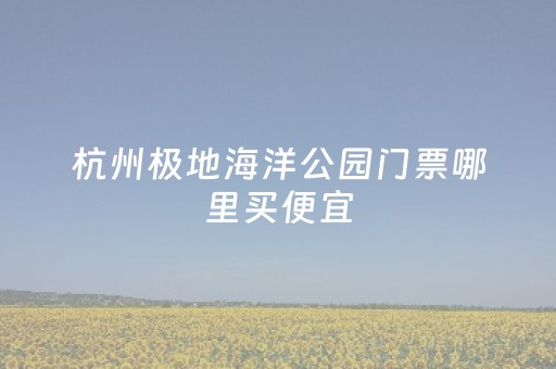 杭州极地海洋公园门票哪里买便宜（杭州极地海洋公园游玩攻略）