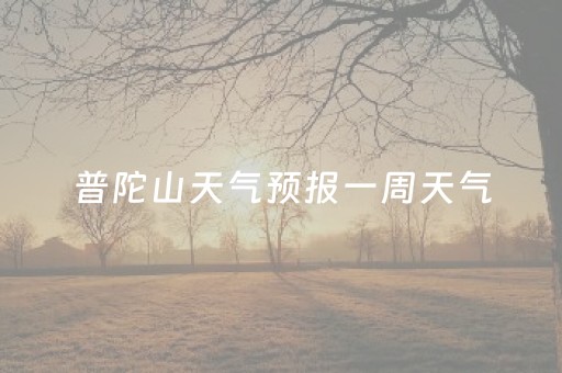 普陀山天气预报一周天气（普陀山天气预报15天查询）