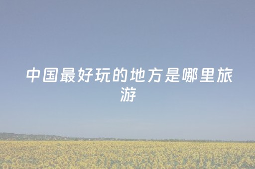 中国最好玩的地方是哪里旅游（中国最好玩的旅游胜地）