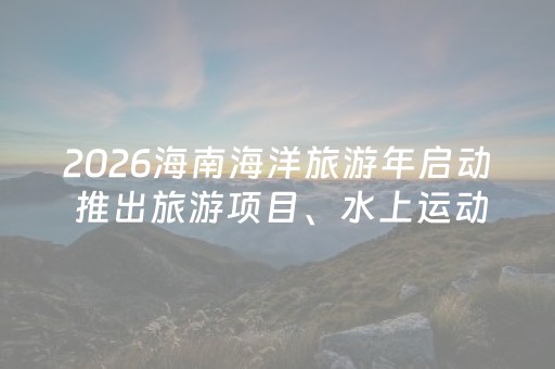2026海南海洋旅游年启动 推出旅游项目、水上运动、节庆活动60项