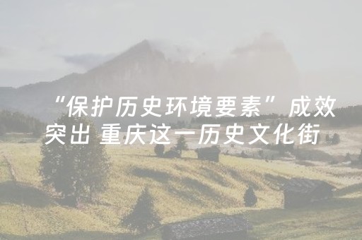 “保护历史环境要素”成效突出 重庆这一历史文化街区入选全国清单