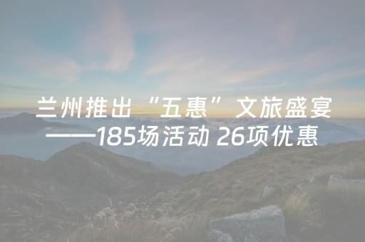 兰州推出“五惠”文旅盛宴——185场活动 26项优惠激活冬春消费
