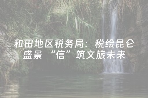 和田地区税务局：税绘昆仑盛景 “信”筑文旅未来