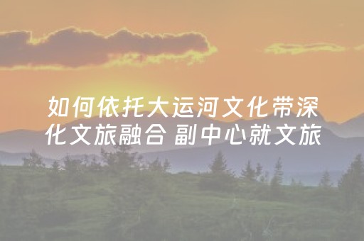 如何依托大运河文化带深化文旅融合 副中心就文旅产业注入新活力征良策 争取在二〇三〇年构建滨水运动长廊与户外休闲公园集群