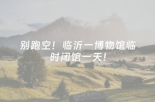 别跑空！临沂一博物馆临时闭馆一天！