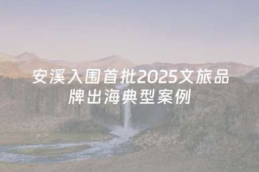 安溪入围首批2025文旅品牌出海典型案例