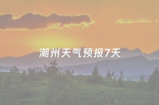 潮州天气预报7天（潮州天气预报7天查询 15天）