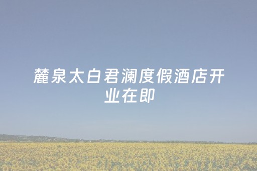 麓泉太白君澜度假酒店开业在即，重塑北方高端度假市场格局