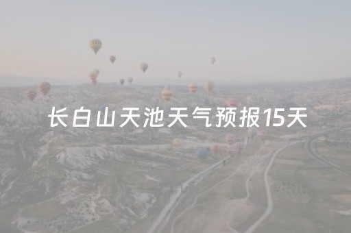 长白山天池天气预报15天（长白山天池天气预报15天气预报15天最新）