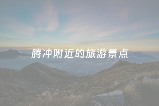 腾冲附近的旅游景点（腾冲旅游景点大全,选择买还有优惠!）