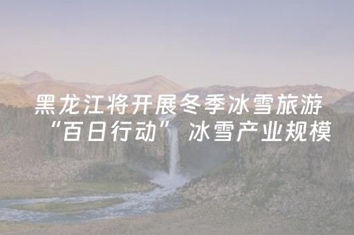 黑龙江将开展冬季冰雪旅游“百日行动” 冰雪产业规模有望破万亿