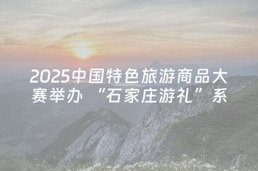 2025中国特色旅游商品大赛举办 “石家庄游礼”系列作品斩获佳绩