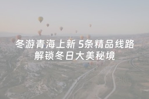 冬游青海上新 5条精品线路解锁冬日大美秘境