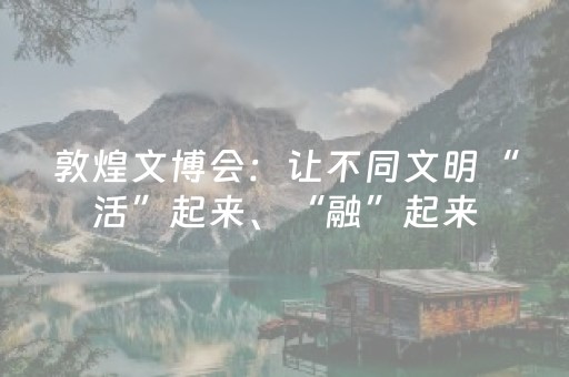 敦煌文博会：让不同文明“活”起来、“融”起来