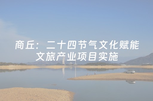 商丘：二十四节气文化赋能文旅产业项目实施