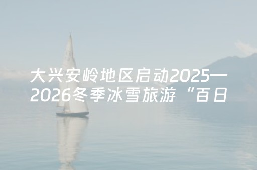 大兴安岭地区启动2025—2026冬季冰雪旅游“百日行动”