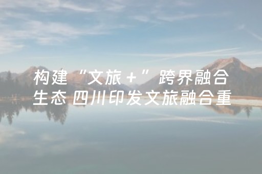 构建“文旅＋”跨界融合生态 四川印发文旅融合重大项目实施方案
